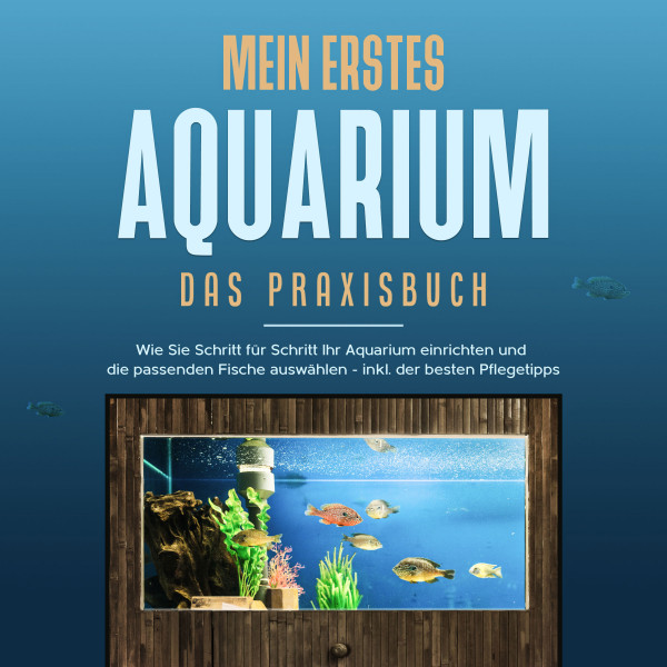 Mein erstes Aquarium - Das Praxisbuch: Wie Sie Schritt für Schritt Ihr Aquarium einrichten und die passenden Fische auswählen - inkl. der besten Pflegetipps